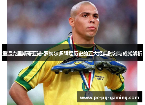 重温克里斯蒂亚诺·罗纳尔多辉煌历史的五大经典时刻与成就解析 重温克里斯蒂亚诺·罗纳尔多辉煌历史的五大经典时刻与成就解析