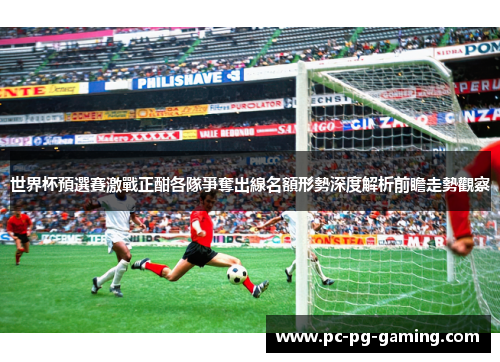 世界杯預選賽激戰正酣各隊爭奪出線名額形勢深度解析前瞻走勢觀察 世界杯預選賽激戰正酣各隊爭奪出線名額形勢深度解析前瞻走勢觀察